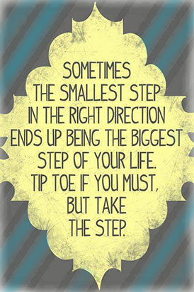 Sometimes the smalles step in the right direction ends up being the biggest step of your life. Tip toe if you must, but take the step.